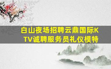 白山夜场招聘云鼎国际KTV诚聘服务员礼仪模特